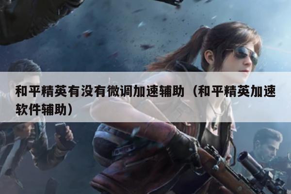 和平精英里面的辅助瞄准有什么用-和平精英微调加速辅助是否存在？（附和平精英加速软